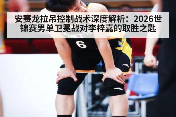 安赛龙拉吊控制战术深度解析：2026世锦赛男单卫冕战对李梓嘉的取胜之匙